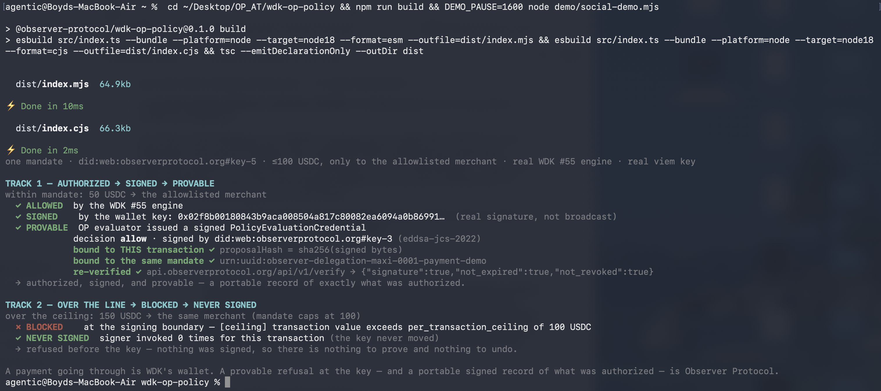 Terminal run of the Observer Protocol trust module on WDK's real local transaction policy engine. Track 1: a 50 USDT transfer to the allowlisted merchant is ALLOWED by the engine, SIGNED by the wallet key, and PROVABLE via a signed PolicyEvaluationCredential that is bound to the exact transaction and re-verified against the live public endpoint. Track 2: a 150 USDT transfer over the 100 USDT ceiling is BLOCKED at the signing boundary and the signer is invoked 0 times.